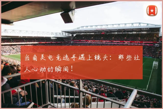 当南美电竞选手遇上镜头：那些让人心动的瞬间！