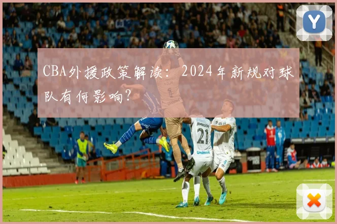 CBA外援政策解读:2024年新规对球队有何影响?