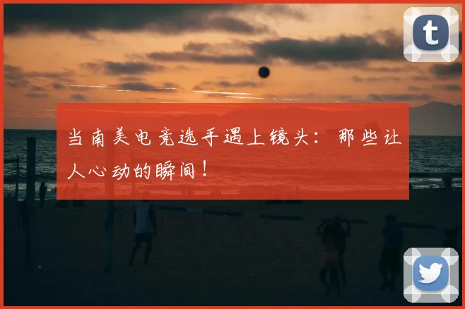 当南美电竞选手遇上镜头：那些让人心动的瞬间！