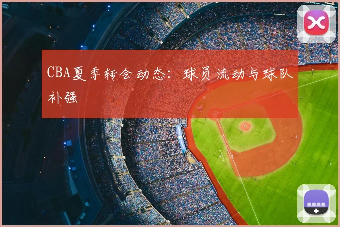 CBA夏季转会动态：球员流动与球队补强