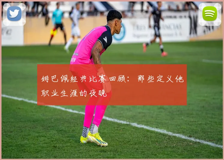 姆巴佩经典比赛回顾：那些定义他职业生涯的夜晚