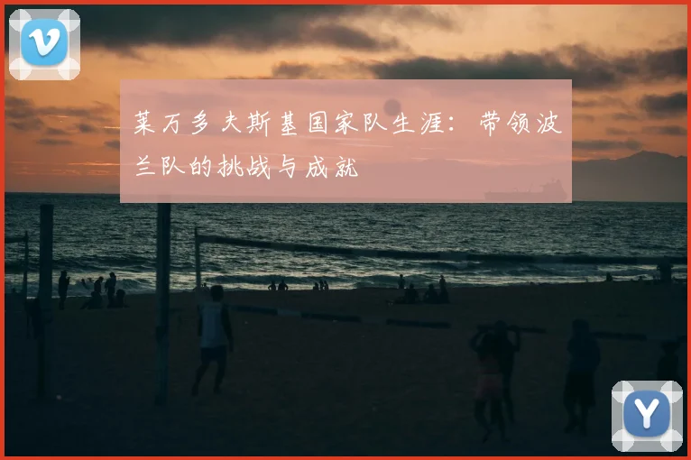 莱万多夫斯基国家队生涯:带领波兰队的挑战与成就