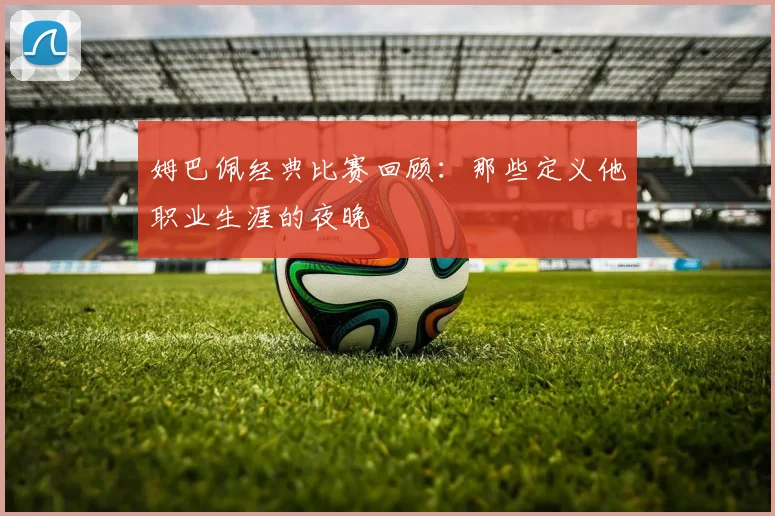 姆巴佩经典比赛回顾：那些定义他职业生涯的夜晚