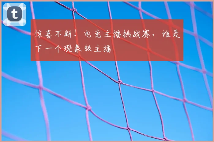 惊喜不断！电竞主播挑战赛，谁是下一个现象级主播