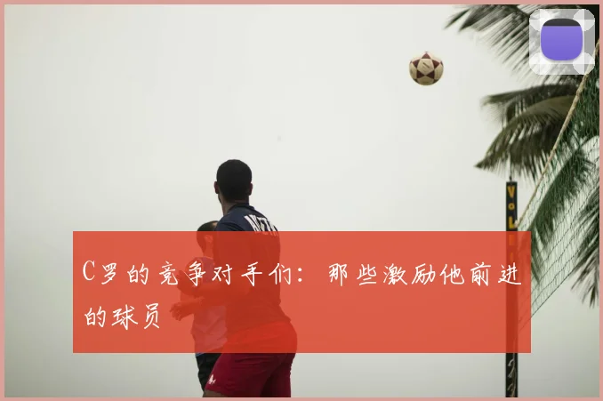 C罗的竞争对手们:那些激励他前进的球员