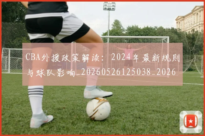 CBA外援政策解读：2024年最新规则与球队影响_20260526125038_20260606165204