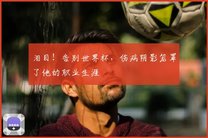 泪目！告别世界杯，伤病阴影笼罩了他的职业生涯