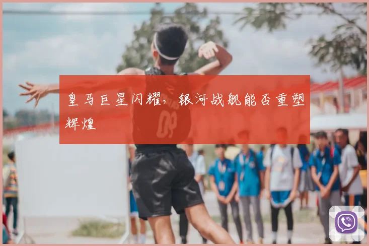 皇马巨星闪耀，银河战舰能否重塑辉煌