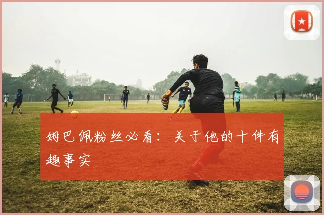 姆巴佩粉丝必看：关于他的十件有趣事实