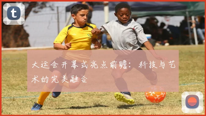大运会开幕式亮点前瞻:科技与艺术的完美融合