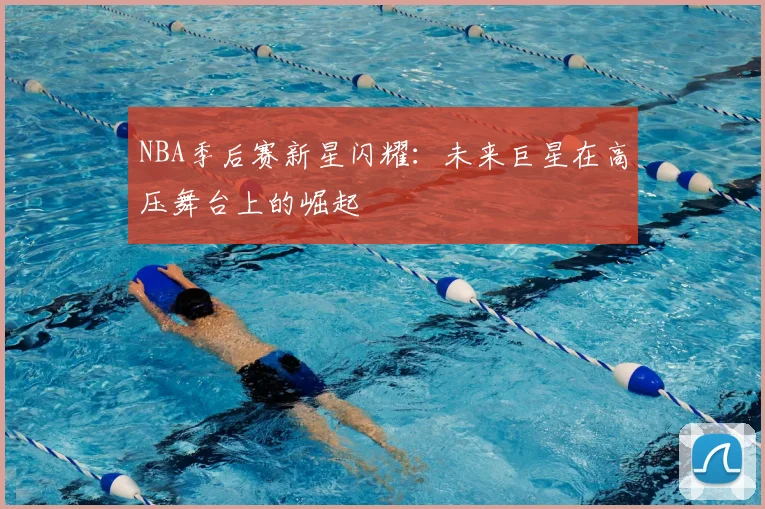 NBA季后赛新星闪耀：未来巨星在高压舞台上的崛起