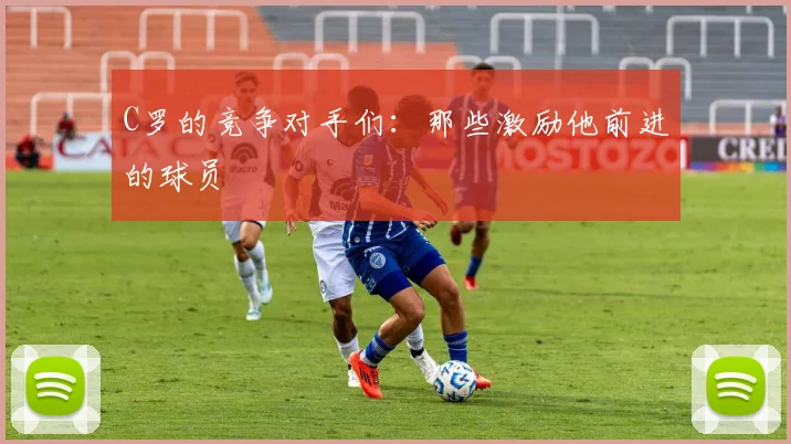 C罗的竞争对手们：那些激励他前进的球员