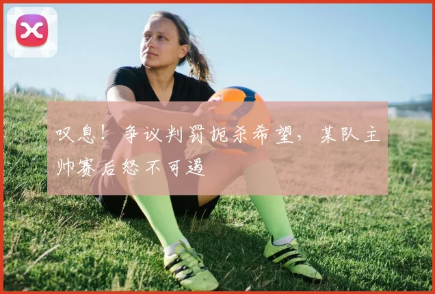 叹息！争议判罚扼杀希望，某队主帅赛后怒不可遏