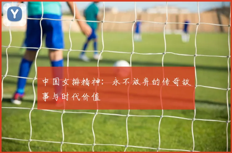 中国女排精神:永不放弃的传奇故事与时代价值