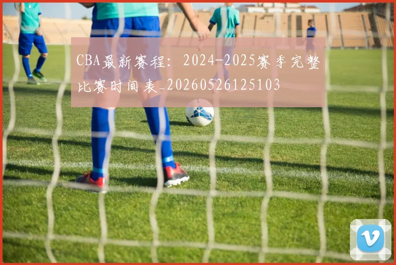 CBA最新赛程:2024-2025赛季完整比赛时间表_20260526125103